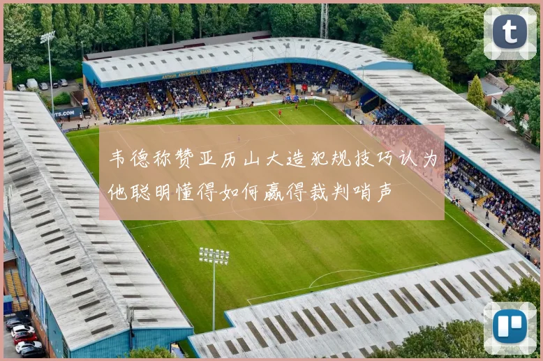韦德称赞亚历山大造犯规技巧认为他聪明懂得如何赢得裁判哨声