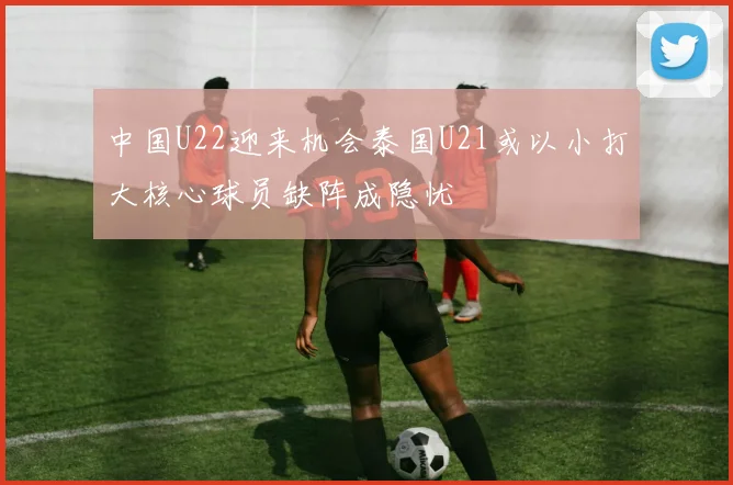 中国U22迎来机会泰国U21或以小打大核心球员缺阵成隐忧