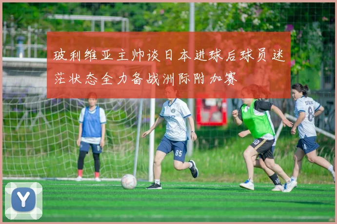 玻利维亚主帅谈日本进球后球员迷茫状态全力备战洲际附加赛