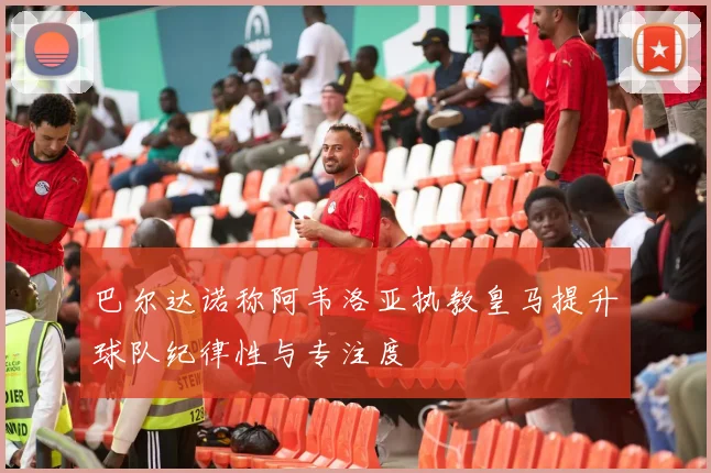 巴尔达诺称阿韦洛亚执教皇马提升球队纪律性与专注度