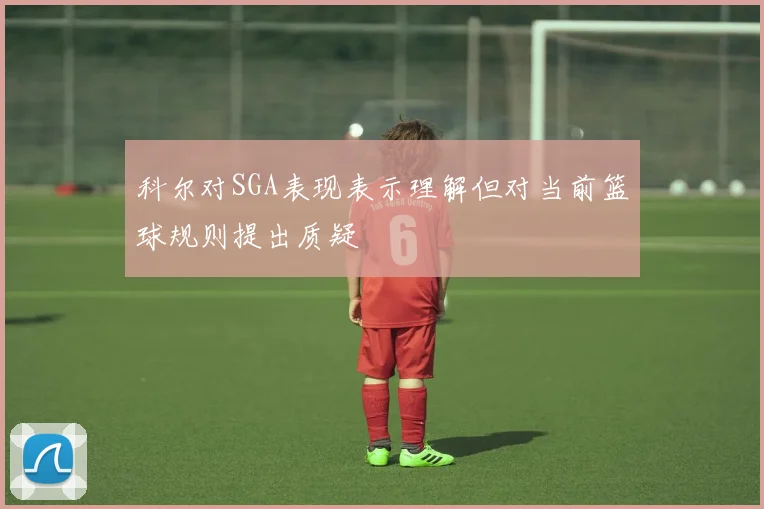 科尔对SGA表现表示理解但对当前篮球规则提出质疑