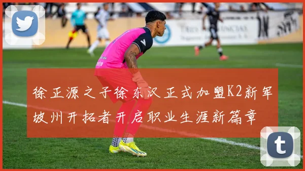 徐正源之子徐东汉正式加盟K2新军坡州开拓者开启职业生涯新篇章