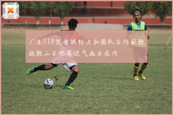 广东U18凭借执行力和团队合作获胜战胜山东也有运气成分在内