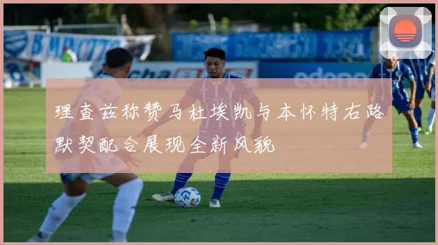 理查兹称赞马杜埃凯与本怀特右路默契配合展现全新风貌