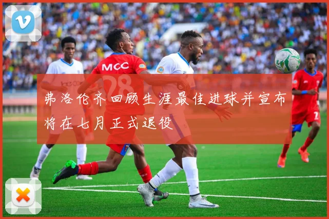 弗洛伦齐回顾生涯最佳进球并宣布将在七月正式退役