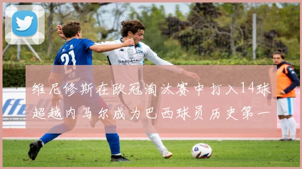 维尼修斯在欧冠淘汰赛中打入14球超越内马尔成为巴西球员历史第一人