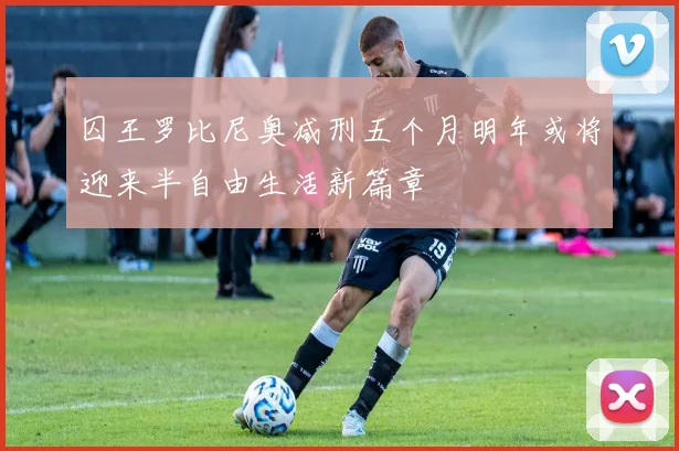 囚王罗比尼奥减刑五个月明年或将迎来半自由生活新篇章