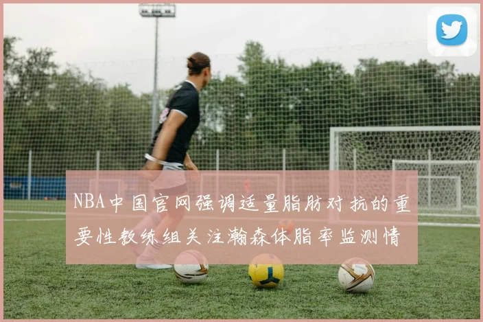 NBA中国官网强调适量脂肪对抗的重要性教练组关注瀚森体脂率监测情况
