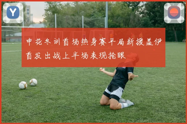 申花冬训首场热身赛平局新援盖伊首发出战上半场表现抢眼