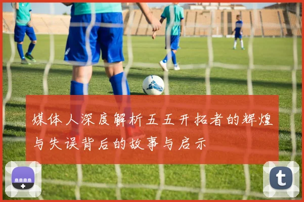 媒体人深度解析五五开拓者的辉煌与失误背后的故事与启示