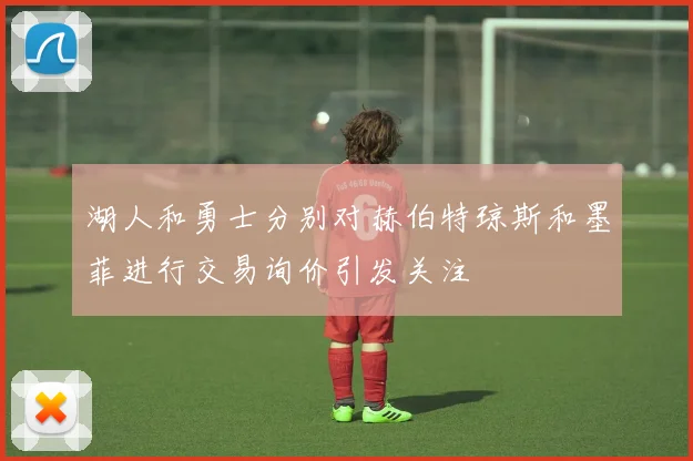 湖人和勇士分别对赫伯特琼斯和墨菲进行交易询价引发关注