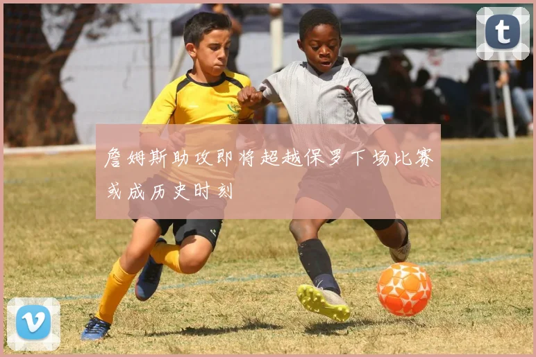 詹姆斯助攻即将超越保罗下场比赛或成历史时刻