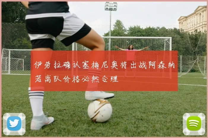 伊劳拉确认塞梅尼奥将出战阿森纳若离队价格必然合理
