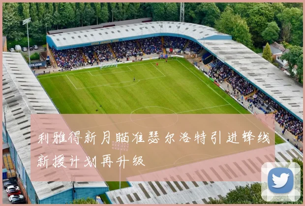 利雅得新月瞄准瑟尔洛特引进锋线新援计划再升级