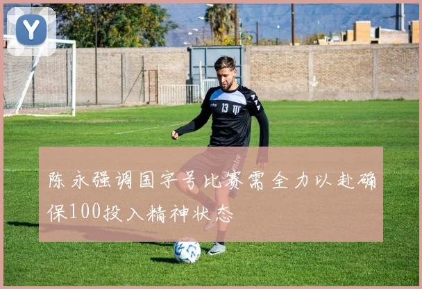 陈永强调国字号比赛需全力以赴确保100投入精神状态