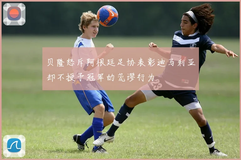 贝隆怒斥阿根廷足协表彰迪马利亚却不授予冠军的荒谬行为