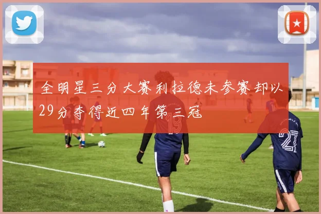 全明星三分大赛利拉德未参赛却以29分夺得近四年第三冠