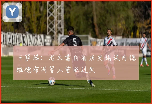 卡萨诺：尤文需自省历史错误内德维德布冯等人曾犯过失
