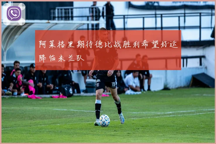 阿莱格里期待德比战胜利希望好运降临米兰队