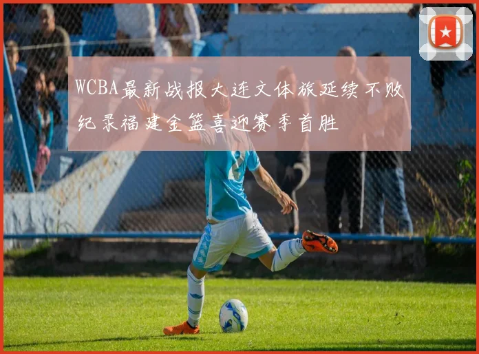WCBA最新战报大连文体旅延续不败纪录福建金篮喜迎赛季首胜