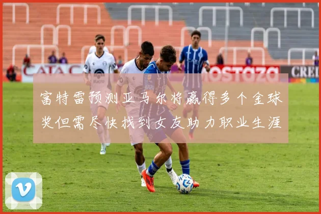富特雷预测亚马尔将赢得多个金球奖但需尽快找到女友助力职业生涯