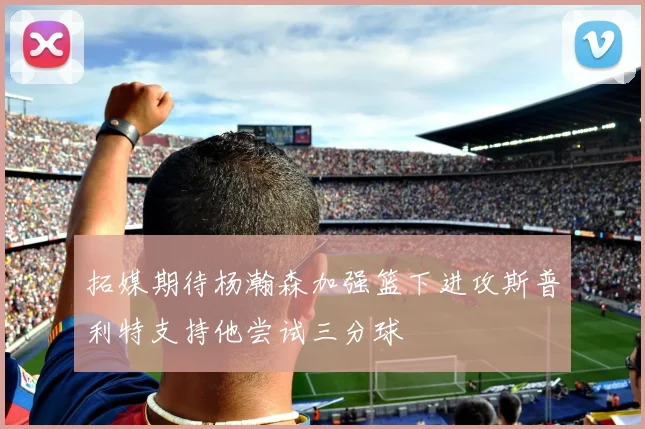 拓媒期待杨瀚森加强篮下进攻斯普利特支持他尝试三分球