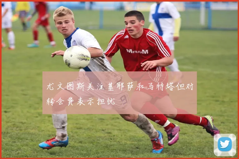 尤文图斯关注基耶萨和马特塔但对转会费表示担忧