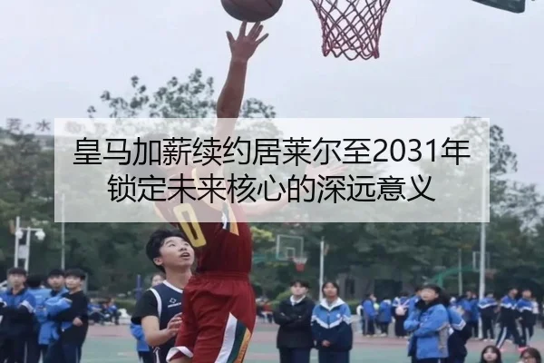 皇马加薪续约居莱尔至2031年锁定未来核心的深远意义 - BaccaraGaming