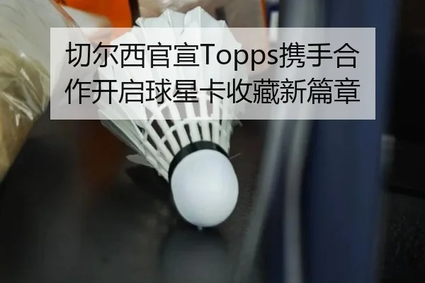切尔西官宣Topps携手合作开启球星卡收藏新篇章 | BaccaraGaming